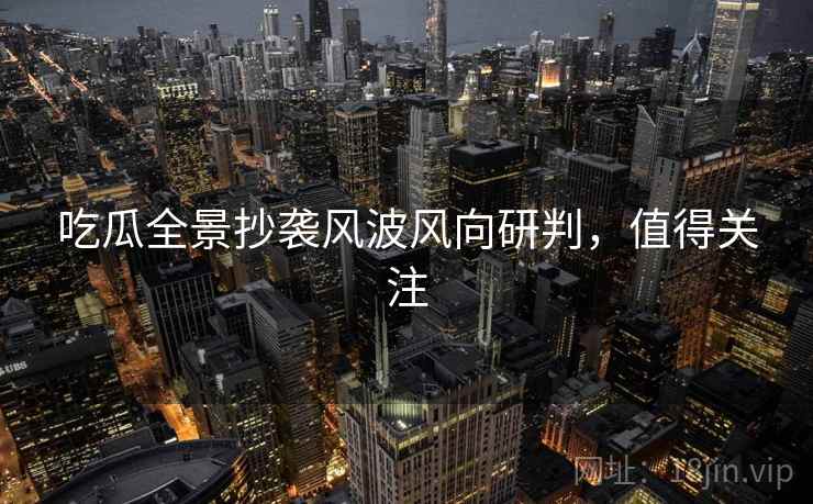 吃瓜全景抄袭风波风向研判，值得关注