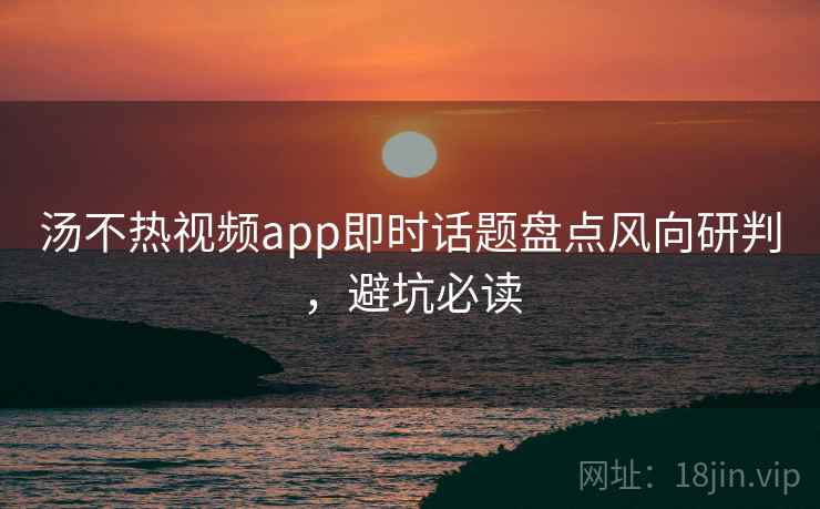 汤不热视频app即时话题盘点风向研判,避坑必读