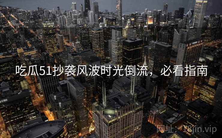 吃瓜51抄袭风波时光倒流,必看指南