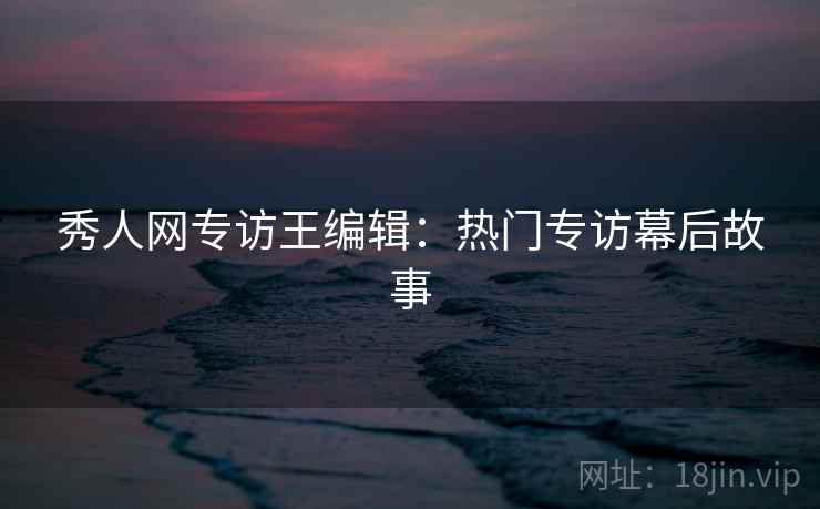 秀人网专访王编辑:热门专访幕后故事