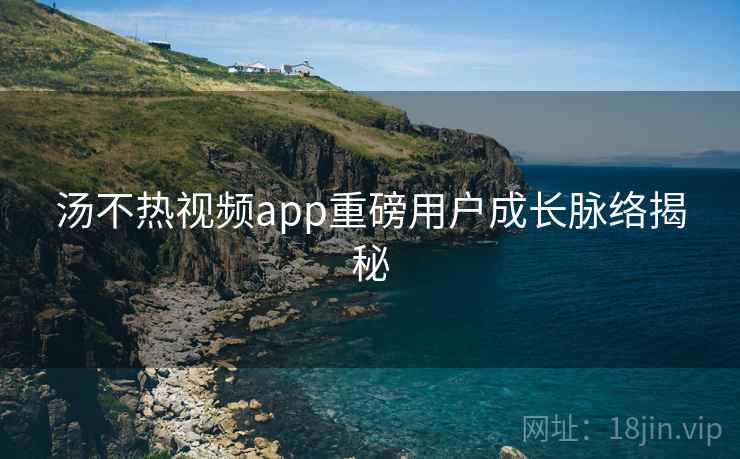 汤不热视频app重磅用户成长脉络揭秘