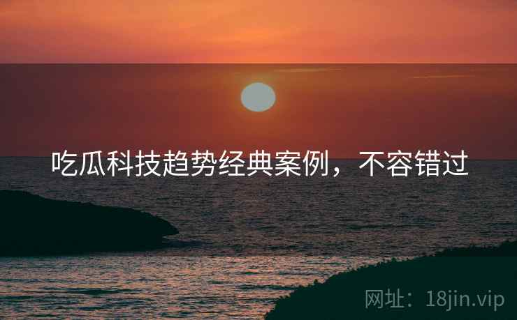 吃瓜科技趋势经典案例，不容错过