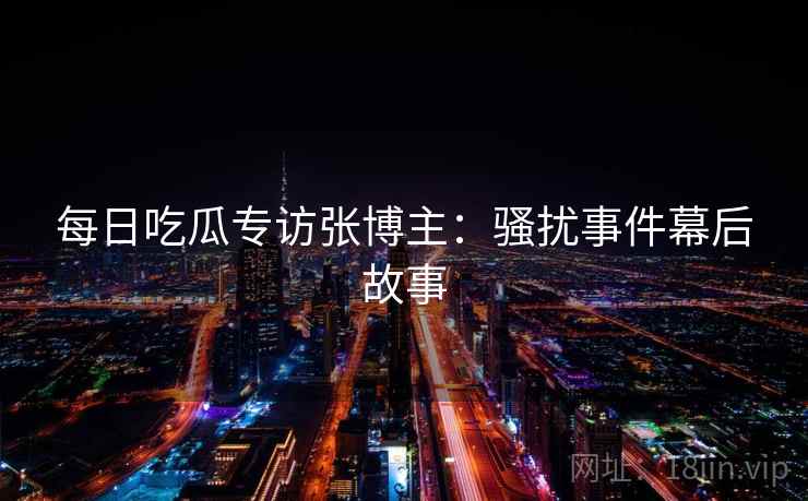 每日吃瓜专访张博主:骚扰事件幕后故事