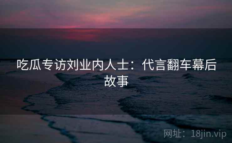 吃瓜专访刘业内人士:代言翻车幕后故事
