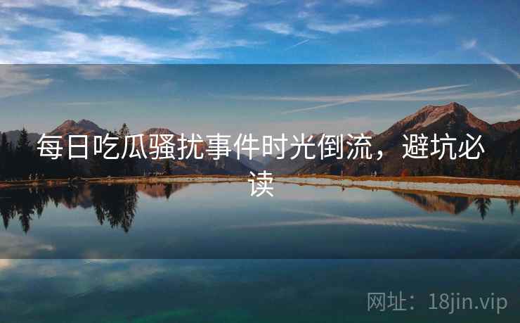 每日吃瓜骚扰事件时光倒流,避坑必读