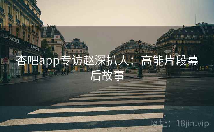 杏吧app专访赵深扒人:高能片段幕后故事