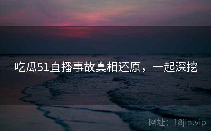 吃瓜51直播事故真相还原,一起深挖